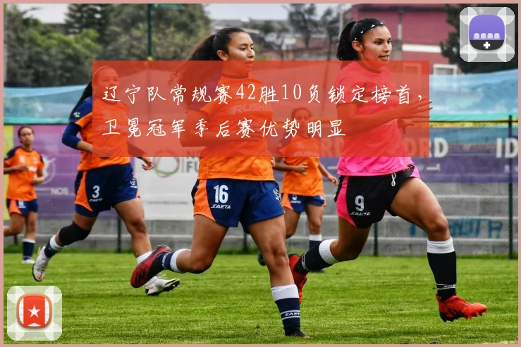 辽宁队常规赛42胜10负锁定榜首,卫冕冠军季后赛优势明显