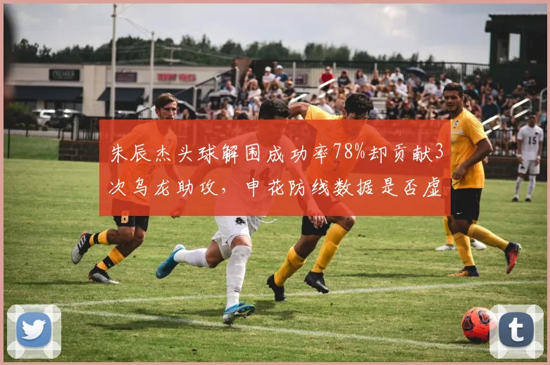 朱辰杰头球解围成功率78%却贡献3次乌龙助攻，申花防线数据是否虚高？