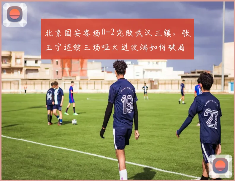 北京国安客场0-2完败武汉三镇，张玉宁连续三场哑火进攻端如何破局？