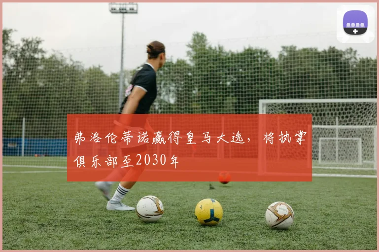 弗洛伦蒂诺赢得皇马大选，将执掌俱乐部至2030年