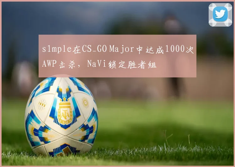 s1mple在CS_GO Major中达成1000次AWP击杀，NaVi锁定胜者组