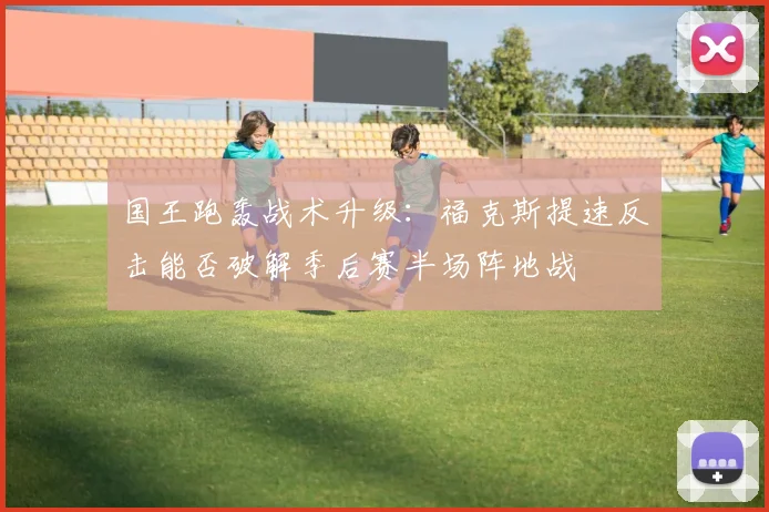 国王跑轰战术升级：福克斯提速反击能否破解季后赛半场阵地战