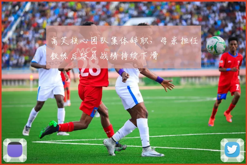 高芙核心团队集体辞职,母亲担任教练后球员战绩持续下滑