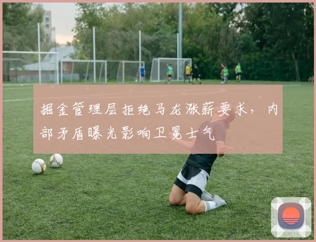 掘金管理层拒绝马龙涨薪要求，内部矛盾曝光影响卫冕士气