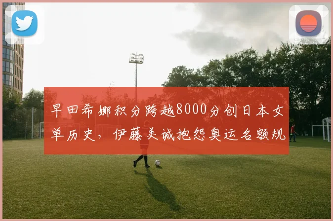 早田希娜积分跨越8000分创日本女单历史,伊藤美诚抱怨奥运名额规则不公