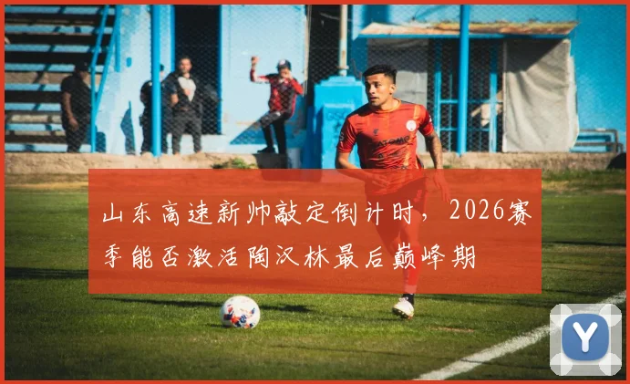 山东高速新帅敲定倒计时，2026赛季能否激活陶汉林最后巅峰期