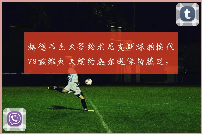 梅德韦杰夫签约尤尼克斯球拍换代vs兹维列夫续约威尔逊保持稳定,俄罗斯双雄装备策略背道而驰